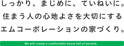 しっかり、まじめに、ていねいに、住まう人の心地よさを大切にするエムコーポレーションの家づくり。 ~We will create a comfortable house full of warmth.~